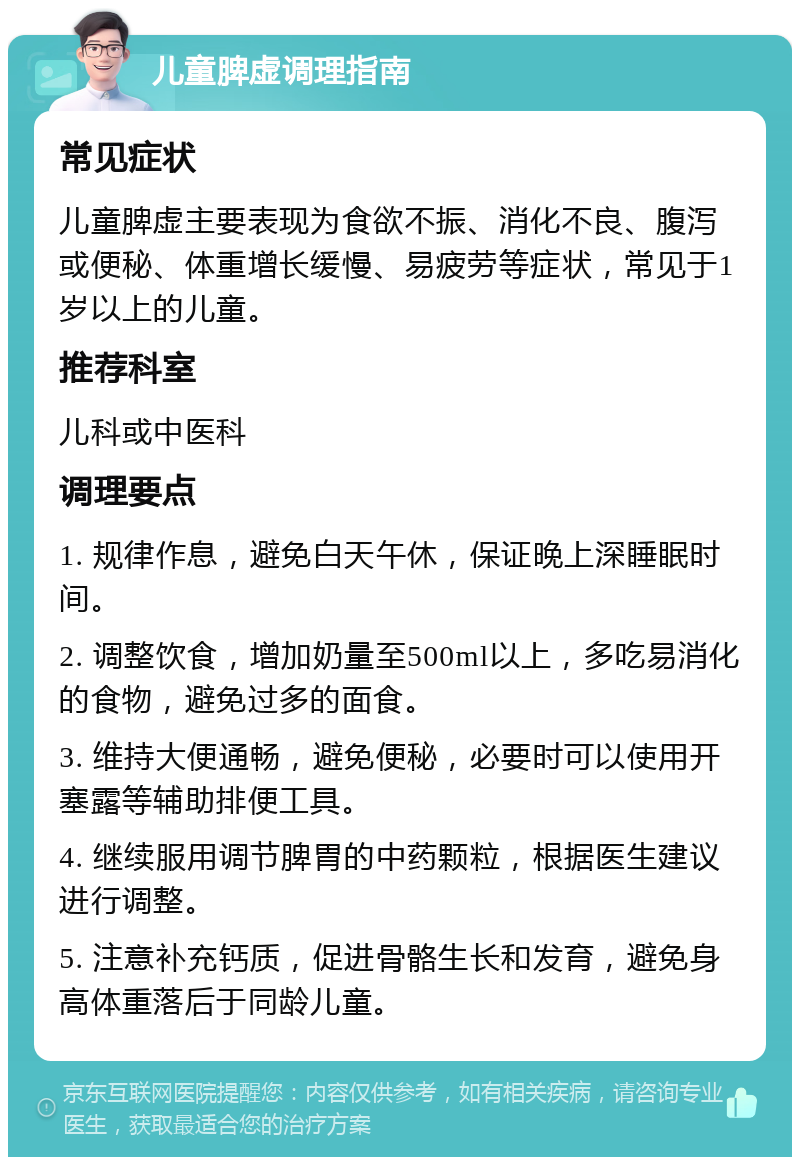 儿童脾虚调理指南 常见症状 儿童脾虚主要表现为食欲不振、消化不良、腹泻或便秘、体重增长缓慢、易疲劳等症状，常见于1岁以上的儿童。 推荐科室 儿科或中医科 调理要点 1. 规律作息，避免白天午休，保证晚上深睡眠时间。 2. 调整饮食，增加奶量至500ml以上，多吃易消化的食物，避免过多的面食。 3. 维持大便通畅，避免便秘，必要时可以使用开塞露等辅助排便工具。 4. 继续服用调节脾胃的中药颗粒，根据医生建议进行调整。 5. 注意补充钙质，促进骨骼生长和发育，避免身高体重落后于同龄儿童。