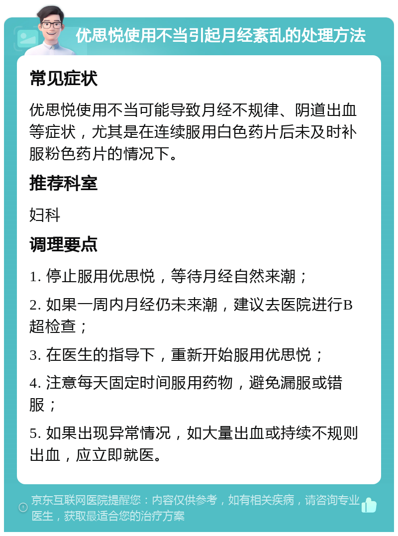 优思悦使用不当引起月经紊乱的处理方法 常见症状 优思悦使用不当可能导致月经不规律、阴道出血等症状，尤其是在连续服用白色药片后未及时补服粉色药片的情况下。 推荐科室 妇科 调理要点 1. 停止服用优思悦，等待月经自然来潮； 2. 如果一周内月经仍未来潮，建议去医院进行B超检查； 3. 在医生的指导下，重新开始服用优思悦； 4. 注意每天固定时间服用药物，避免漏服或错服； 5. 如果出现异常情况，如大量出血或持续不规则出血，应立即就医。