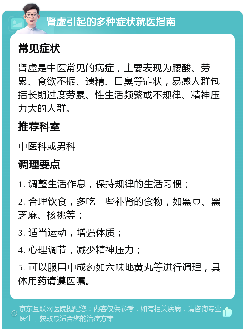 肾虚引起的多种症状就医指南 常见症状 肾虚是中医常见的病症，主要表现为腰酸、劳累、食欲不振、遗精、口臭等症状，易感人群包括长期过度劳累、性生活频繁或不规律、精神压力大的人群。 推荐科室 中医科或男科 调理要点 1. 调整生活作息，保持规律的生活习惯； 2. 合理饮食，多吃一些补肾的食物，如黑豆、黑芝麻、核桃等； 3. 适当运动，增强体质； 4. 心理调节，减少精神压力； 5. 可以服用中成药如六味地黄丸等进行调理，具体用药请遵医嘱。