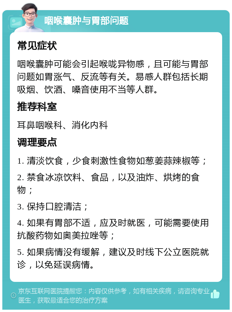 咽喉囊肿与胃部问题 常见症状 咽喉囊肿可能会引起喉咙异物感，且可能与胃部问题如胃涨气、反流等有关。易感人群包括长期吸烟、饮酒、嗓音使用不当等人群。 推荐科室 耳鼻咽喉科、消化内科 调理要点 1. 清淡饮食，少食刺激性食物如葱姜蒜辣椒等； 2. 禁食冰凉饮料、食品，以及油炸、烘烤的食物； 3. 保持口腔清洁； 4. 如果有胃部不适，应及时就医，可能需要使用抗酸药物如奥美拉唑等； 5. 如果病情没有缓解，建议及时线下公立医院就诊，以免延误病情。