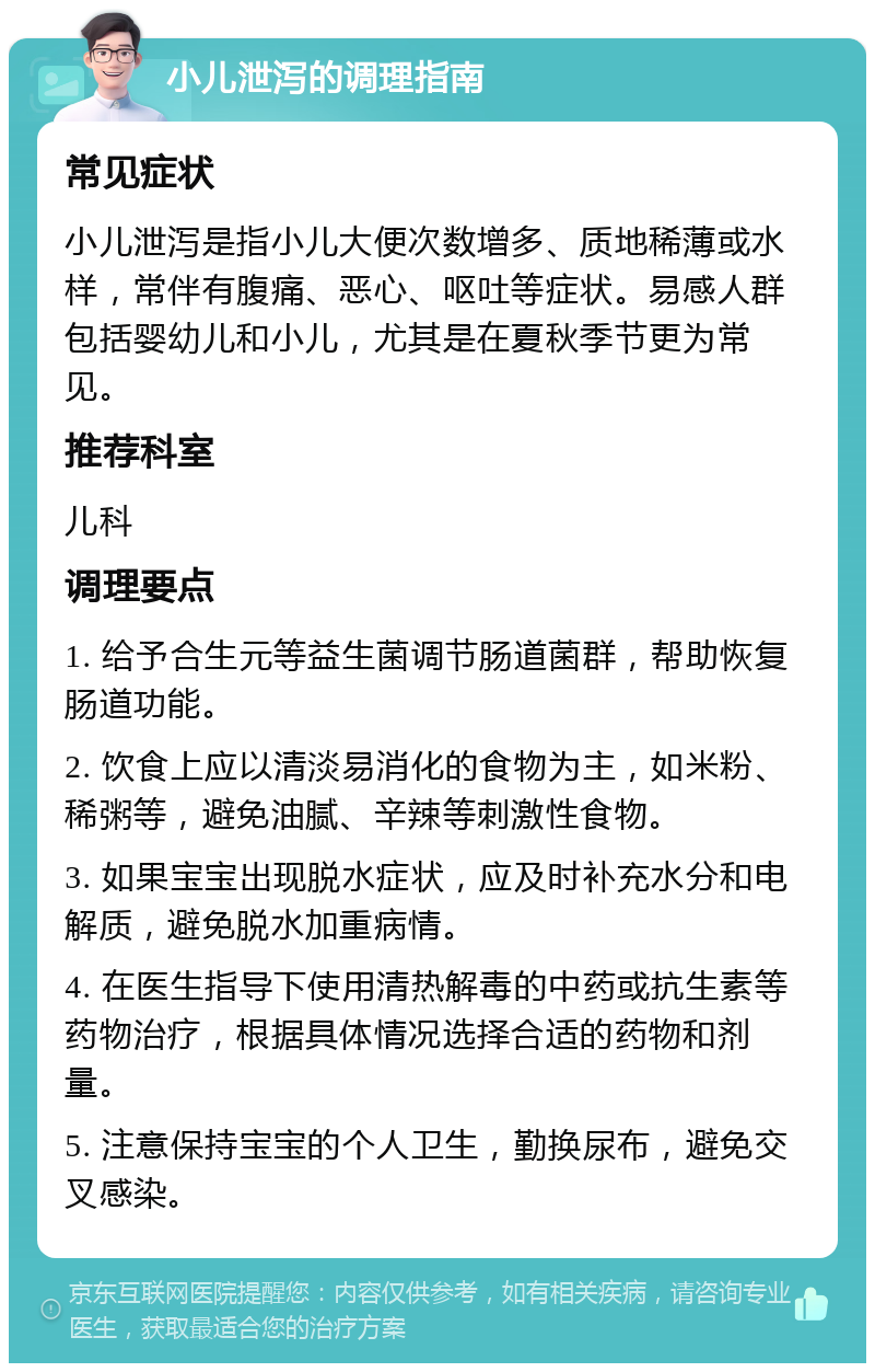 小儿泄泻的调理指南 常见症状 小儿泄泻是指小儿大便次数增多、质地稀薄或水样，常伴有腹痛、恶心、呕吐等症状。易感人群包括婴幼儿和小儿，尤其是在夏秋季节更为常见。 推荐科室 儿科 调理要点 1. 给予合生元等益生菌调节肠道菌群，帮助恢复肠道功能。 2. 饮食上应以清淡易消化的食物为主，如米粉、稀粥等，避免油腻、辛辣等刺激性食物。 3. 如果宝宝出现脱水症状，应及时补充水分和电解质，避免脱水加重病情。 4. 在医生指导下使用清热解毒的中药或抗生素等药物治疗，根据具体情况选择合适的药物和剂量。 5. 注意保持宝宝的个人卫生，勤换尿布，避免交叉感染。