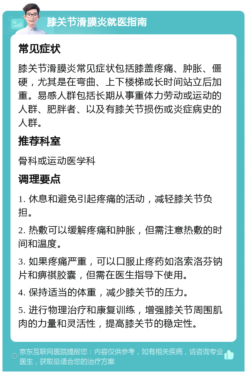 膝关节滑膜炎就医指南 常见症状 膝关节滑膜炎常见症状包括膝盖疼痛、肿胀、僵硬，尤其是在弯曲、上下楼梯或长时间站立后加重。易感人群包括长期从事重体力劳动或运动的人群、肥胖者、以及有膝关节损伤或炎症病史的人群。 推荐科室 骨科或运动医学科 调理要点 1. 休息和避免引起疼痛的活动，减轻膝关节负担。 2. 热敷可以缓解疼痛和肿胀，但需注意热敷的时间和温度。 3. 如果疼痛严重，可以口服止疼药如洛索洛芬钠片和痹祺胶囊，但需在医生指导下使用。 4. 保持适当的体重，减少膝关节的压力。 5. 进行物理治疗和康复训练，增强膝关节周围肌肉的力量和灵活性，提高膝关节的稳定性。