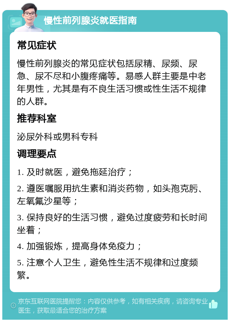 慢性前列腺炎就医指南 常见症状 慢性前列腺炎的常见症状包括尿精、尿频、尿急、尿不尽和小腹疼痛等。易感人群主要是中老年男性，尤其是有不良生活习惯或性生活不规律的人群。 推荐科室 泌尿外科或男科专科 调理要点 1. 及时就医，避免拖延治疗； 2. 遵医嘱服用抗生素和消炎药物，如头孢克肟、左氧氟沙星等； 3. 保持良好的生活习惯，避免过度疲劳和长时间坐着； 4. 加强锻炼，提高身体免疫力； 5. 注意个人卫生，避免性生活不规律和过度频繁。