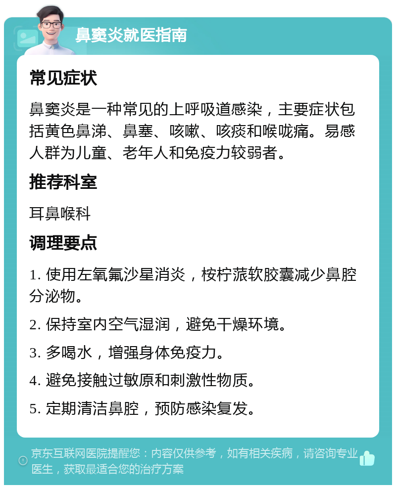 鼻窦炎就医指南 常见症状 鼻窦炎是一种常见的上呼吸道感染，主要症状包括黄色鼻涕、鼻塞、咳嗽、咳痰和喉咙痛。易感人群为儿童、老年人和免疫力较弱者。 推荐科室 耳鼻喉科 调理要点 1. 使用左氧氟沙星消炎，桉柠蒎软胶囊减少鼻腔分泌物。 2. 保持室内空气湿润，避免干燥环境。 3. 多喝水，增强身体免疫力。 4. 避免接触过敏原和刺激性物质。 5. 定期清洁鼻腔，预防感染复发。