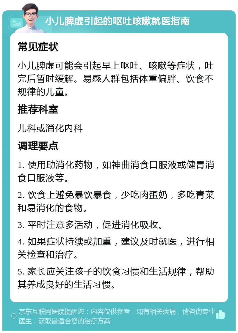 小儿脾虚引起的呕吐咳嗽就医指南 常见症状 小儿脾虚可能会引起早上呕吐、咳嗽等症状，吐完后暂时缓解。易感人群包括体重偏胖、饮食不规律的儿童。 推荐科室 儿科或消化内科 调理要点 1. 使用助消化药物，如神曲消食口服液或健胃消食口服液等。 2. 饮食上避免暴饮暴食，少吃肉蛋奶，多吃青菜和易消化的食物。 3. 平时注意多活动，促进消化吸收。 4. 如果症状持续或加重，建议及时就医，进行相关检查和治疗。 5. 家长应关注孩子的饮食习惯和生活规律，帮助其养成良好的生活习惯。