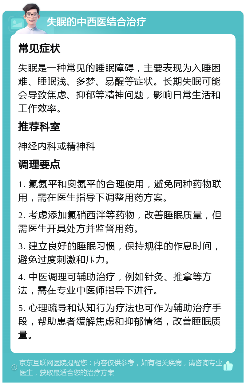 失眠的中西医结合治疗 常见症状 失眠是一种常见的睡眠障碍，主要表现为入睡困难、睡眠浅、多梦、易醒等症状。长期失眠可能会导致焦虑、抑郁等精神问题，影响日常生活和工作效率。 推荐科室 神经内科或精神科 调理要点 1. 氯氮平和奥氮平的合理使用，避免同种药物联用，需在医生指导下调整用药方案。 2. 考虑添加氯硝西泮等药物，改善睡眠质量，但需医生开具处方并监督用药。 3. 建立良好的睡眠习惯，保持规律的作息时间，避免过度刺激和压力。 4. 中医调理可辅助治疗，例如针灸、推拿等方法，需在专业中医师指导下进行。 5. 心理疏导和认知行为疗法也可作为辅助治疗手段，帮助患者缓解焦虑和抑郁情绪，改善睡眠质量。