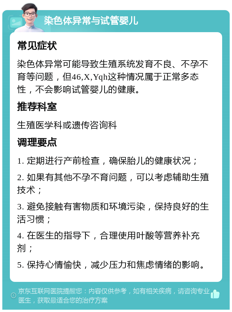 染色体异常与试管婴儿 常见症状 染色体异常可能导致生殖系统发育不良、不孕不育等问题，但46,X,Yqh这种情况属于正常多态性，不会影响试管婴儿的健康。 推荐科室 生殖医学科或遗传咨询科 调理要点 1. 定期进行产前检查，确保胎儿的健康状况； 2. 如果有其他不孕不育问题，可以考虑辅助生殖技术； 3. 避免接触有害物质和环境污染，保持良好的生活习惯； 4. 在医生的指导下，合理使用叶酸等营养补充剂； 5. 保持心情愉快，减少压力和焦虑情绪的影响。