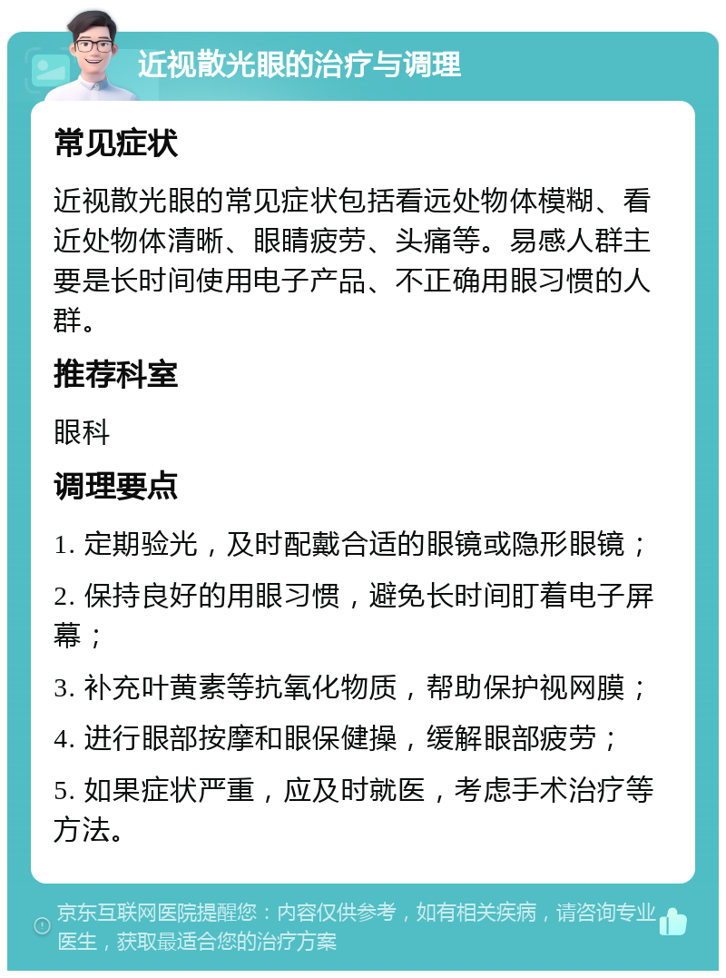 近视散光眼的治疗与调理 常见症状 近视散光眼的常见症状包括看远处物体模糊、看近处物体清晰、眼睛疲劳、头痛等。易感人群主要是长时间使用电子产品、不正确用眼习惯的人群。 推荐科室 眼科 调理要点 1. 定期验光，及时配戴合适的眼镜或隐形眼镜； 2. 保持良好的用眼习惯，避免长时间盯着电子屏幕； 3. 补充叶黄素等抗氧化物质，帮助保护视网膜； 4. 进行眼部按摩和眼保健操，缓解眼部疲劳； 5. 如果症状严重，应及时就医，考虑手术治疗等方法。