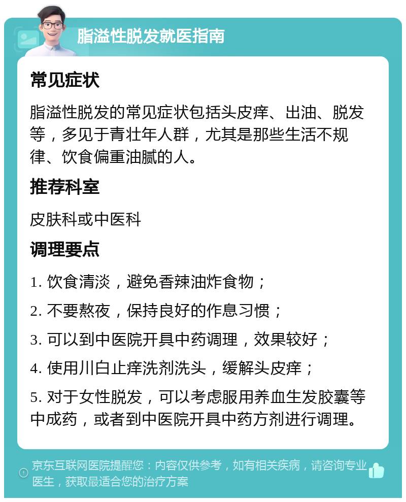 脂溢性脱发就医指南 常见症状 脂溢性脱发的常见症状包括头皮痒、出油、脱发等，多见于青壮年人群，尤其是那些生活不规律、饮食偏重油腻的人。 推荐科室 皮肤科或中医科 调理要点 1. 饮食清淡，避免香辣油炸食物； 2. 不要熬夜，保持良好的作息习惯； 3. 可以到中医院开具中药调理，效果较好； 4. 使用川白止痒洗剂洗头，缓解头皮痒； 5. 对于女性脱发，可以考虑服用养血生发胶囊等中成药，或者到中医院开具中药方剂进行调理。