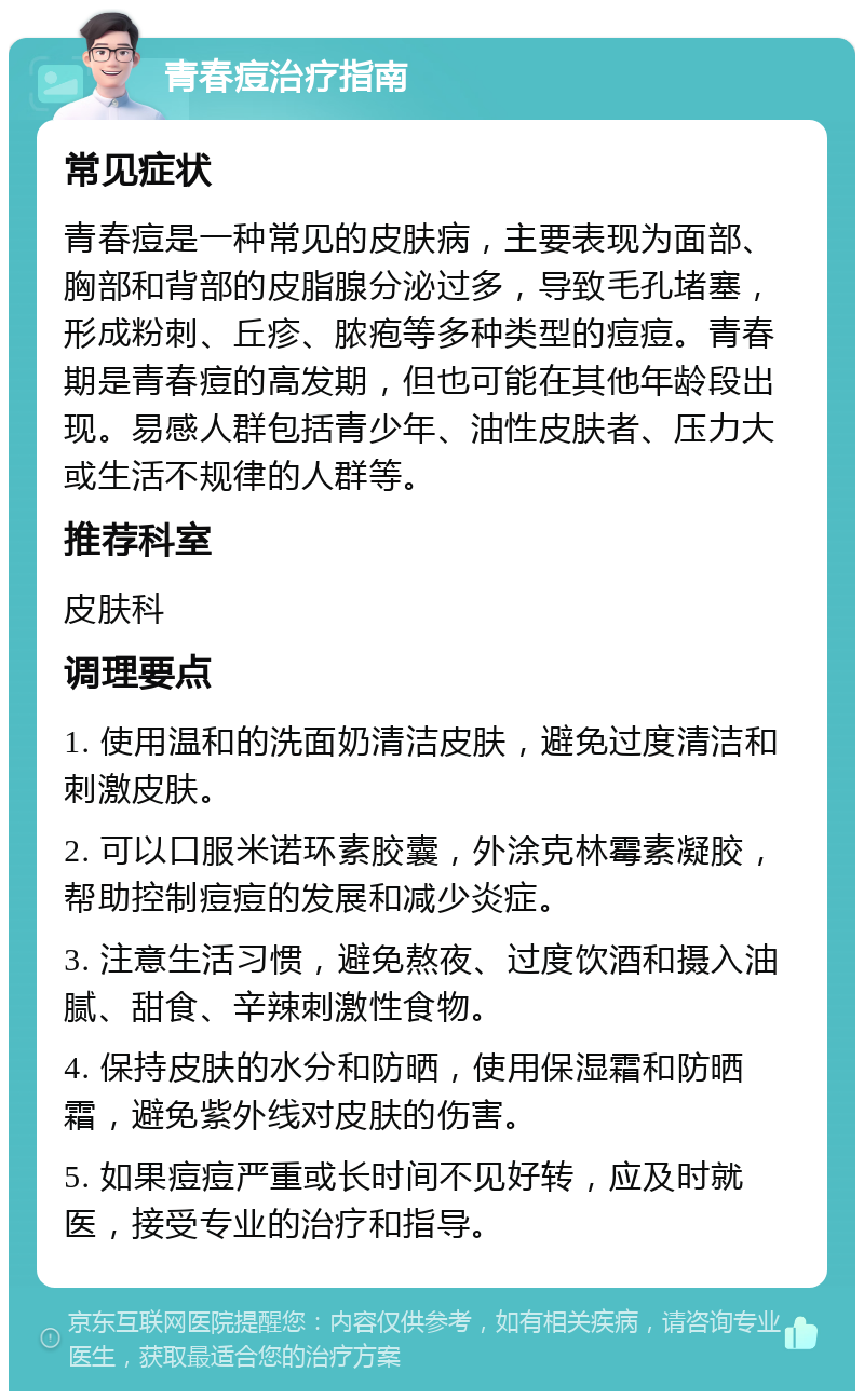 青春痘治疗指南 常见症状 青春痘是一种常见的皮肤病，主要表现为面部、胸部和背部的皮脂腺分泌过多，导致毛孔堵塞，形成粉刺、丘疹、脓疱等多种类型的痘痘。青春期是青春痘的高发期，但也可能在其他年龄段出现。易感人群包括青少年、油性皮肤者、压力大或生活不规律的人群等。 推荐科室 皮肤科 调理要点 1. 使用温和的洗面奶清洁皮肤，避免过度清洁和刺激皮肤。 2. 可以口服米诺环素胶囊，外涂克林霉素凝胶，帮助控制痘痘的发展和减少炎症。 3. 注意生活习惯，避免熬夜、过度饮酒和摄入油腻、甜食、辛辣刺激性食物。 4. 保持皮肤的水分和防晒，使用保湿霜和防晒霜，避免紫外线对皮肤的伤害。 5. 如果痘痘严重或长时间不见好转，应及时就医，接受专业的治疗和指导。