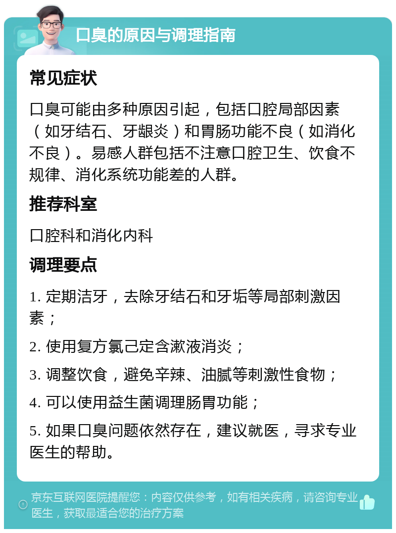 口臭的原因与调理指南 常见症状 口臭可能由多种原因引起，包括口腔局部因素（如牙结石、牙龈炎）和胃肠功能不良（如消化不良）。易感人群包括不注意口腔卫生、饮食不规律、消化系统功能差的人群。 推荐科室 口腔科和消化内科 调理要点 1. 定期洁牙，去除牙结石和牙垢等局部刺激因素； 2. 使用复方氯己定含漱液消炎； 3. 调整饮食，避免辛辣、油腻等刺激性食物； 4. 可以使用益生菌调理肠胃功能； 5. 如果口臭问题依然存在，建议就医，寻求专业医生的帮助。