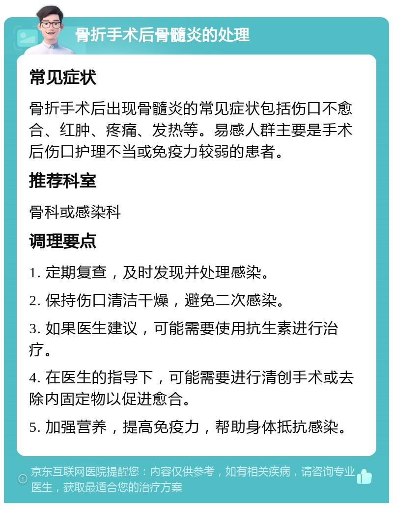 骨折手术后骨髓炎的处理 常见症状 骨折手术后出现骨髓炎的常见症状包括伤口不愈合、红肿、疼痛、发热等。易感人群主要是手术后伤口护理不当或免疫力较弱的患者。 推荐科室 骨科或感染科 调理要点 1. 定期复查，及时发现并处理感染。 2. 保持伤口清洁干燥，避免二次感染。 3. 如果医生建议，可能需要使用抗生素进行治疗。 4. 在医生的指导下，可能需要进行清创手术或去除内固定物以促进愈合。 5. 加强营养，提高免疫力，帮助身体抵抗感染。