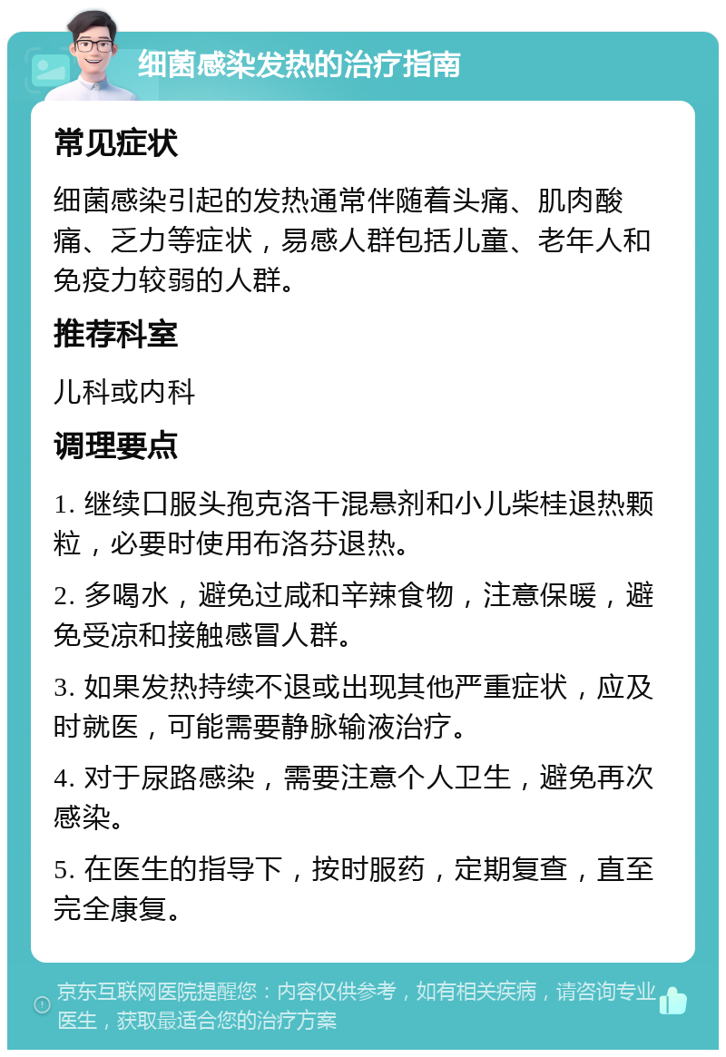 细菌感染发热的治疗指南 常见症状 细菌感染引起的发热通常伴随着头痛、肌肉酸痛、乏力等症状，易感人群包括儿童、老年人和免疫力较弱的人群。 推荐科室 儿科或内科 调理要点 1. 继续口服头孢克洛干混悬剂和小儿柴桂退热颗粒，必要时使用布洛芬退热。 2. 多喝水，避免过咸和辛辣食物，注意保暖，避免受凉和接触感冒人群。 3. 如果发热持续不退或出现其他严重症状，应及时就医，可能需要静脉输液治疗。 4. 对于尿路感染，需要注意个人卫生，避免再次感染。 5. 在医生的指导下，按时服药，定期复查，直至完全康复。