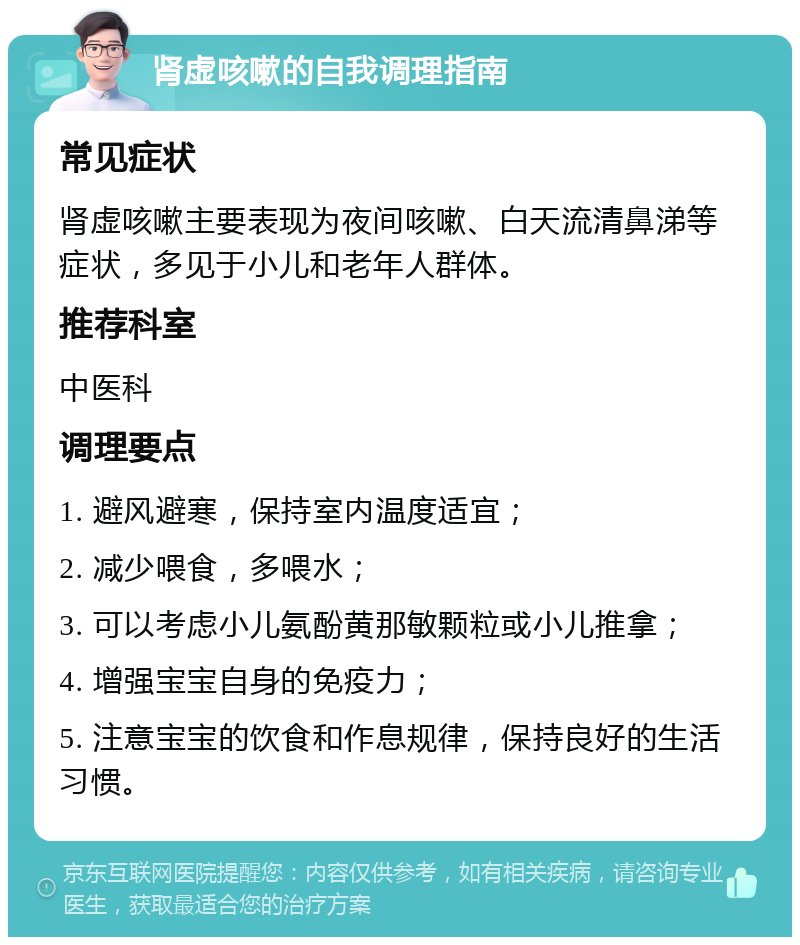 肾虚咳嗽的自我调理指南 常见症状 肾虚咳嗽主要表现为夜间咳嗽、白天流清鼻涕等症状，多见于小儿和老年人群体。 推荐科室 中医科 调理要点 1. 避风避寒，保持室内温度适宜； 2. 减少喂食，多喂水； 3. 可以考虑小儿氨酚黄那敏颗粒或小儿推拿； 4. 增强宝宝自身的免疫力； 5. 注意宝宝的饮食和作息规律，保持良好的生活习惯。