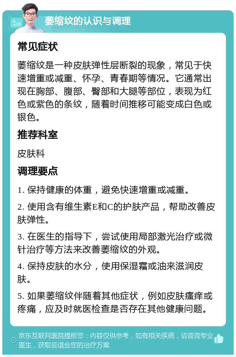 萎缩纹的认识与调理 常见症状 萎缩纹是一种皮肤弹性层断裂的现象，常见于快速增重或减重、怀孕、青春期等情况。它通常出现在胸部、腹部、臀部和大腿等部位，表现为红色或紫色的条纹，随着时间推移可能变成白色或银色。 推荐科室 皮肤科 调理要点 1. 保持健康的体重，避免快速增重或减重。 2. 使用含有维生素E和C的护肤产品，帮助改善皮肤弹性。 3. 在医生的指导下，尝试使用局部激光治疗或微针治疗等方法来改善萎缩纹的外观。 4. 保持皮肤的水分，使用保湿霜或油来滋润皮肤。 5. 如果萎缩纹伴随着其他症状，例如皮肤瘙痒或疼痛，应及时就医检查是否存在其他健康问题。