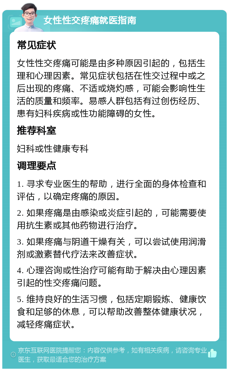 女性性交疼痛就医指南 常见症状 女性性交疼痛可能是由多种原因引起的，包括生理和心理因素。常见症状包括在性交过程中或之后出现的疼痛、不适或烧灼感，可能会影响性生活的质量和频率。易感人群包括有过创伤经历、患有妇科疾病或性功能障碍的女性。 推荐科室 妇科或性健康专科 调理要点 1. 寻求专业医生的帮助，进行全面的身体检查和评估，以确定疼痛的原因。 2. 如果疼痛是由感染或炎症引起的，可能需要使用抗生素或其他药物进行治疗。 3. 如果疼痛与阴道干燥有关，可以尝试使用润滑剂或激素替代疗法来改善症状。 4. 心理咨询或性治疗可能有助于解决由心理因素引起的性交疼痛问题。 5. 维持良好的生活习惯，包括定期锻炼、健康饮食和足够的休息，可以帮助改善整体健康状况，减轻疼痛症状。