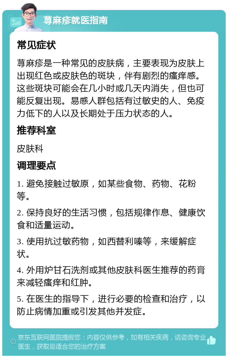 荨麻疹就医指南 常见症状 荨麻疹是一种常见的皮肤病，主要表现为皮肤上出现红色或皮肤色的斑块，伴有剧烈的瘙痒感。这些斑块可能会在几小时或几天内消失，但也可能反复出现。易感人群包括有过敏史的人、免疫力低下的人以及长期处于压力状态的人。 推荐科室 皮肤科 调理要点 1. 避免接触过敏原，如某些食物、药物、花粉等。 2. 保持良好的生活习惯，包括规律作息、健康饮食和适量运动。 3. 使用抗过敏药物，如西替利嗪等，来缓解症状。 4. 外用炉甘石洗剂或其他皮肤科医生推荐的药膏来减轻瘙痒和红肿。 5. 在医生的指导下，进行必要的检查和治疗，以防止病情加重或引发其他并发症。