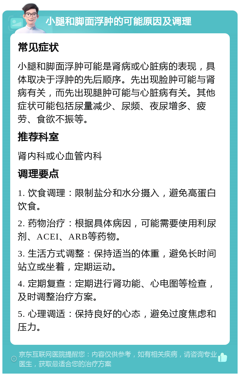 小腿和脚面浮肿的可能原因及调理 常见症状 小腿和脚面浮肿可能是肾病或心脏病的表现，具体取决于浮肿的先后顺序。先出现脸肿可能与肾病有关，而先出现腿肿可能与心脏病有关。其他症状可能包括尿量减少、尿频、夜尿增多、疲劳、食欲不振等。 推荐科室 肾内科或心血管内科 调理要点 1. 饮食调理：限制盐分和水分摄入，避免高蛋白饮食。 2. 药物治疗：根据具体病因，可能需要使用利尿剂、ACEI、ARB等药物。 3. 生活方式调整：保持适当的体重，避免长时间站立或坐着，定期运动。 4. 定期复查：定期进行肾功能、心电图等检查，及时调整治疗方案。 5. 心理调适：保持良好的心态，避免过度焦虑和压力。