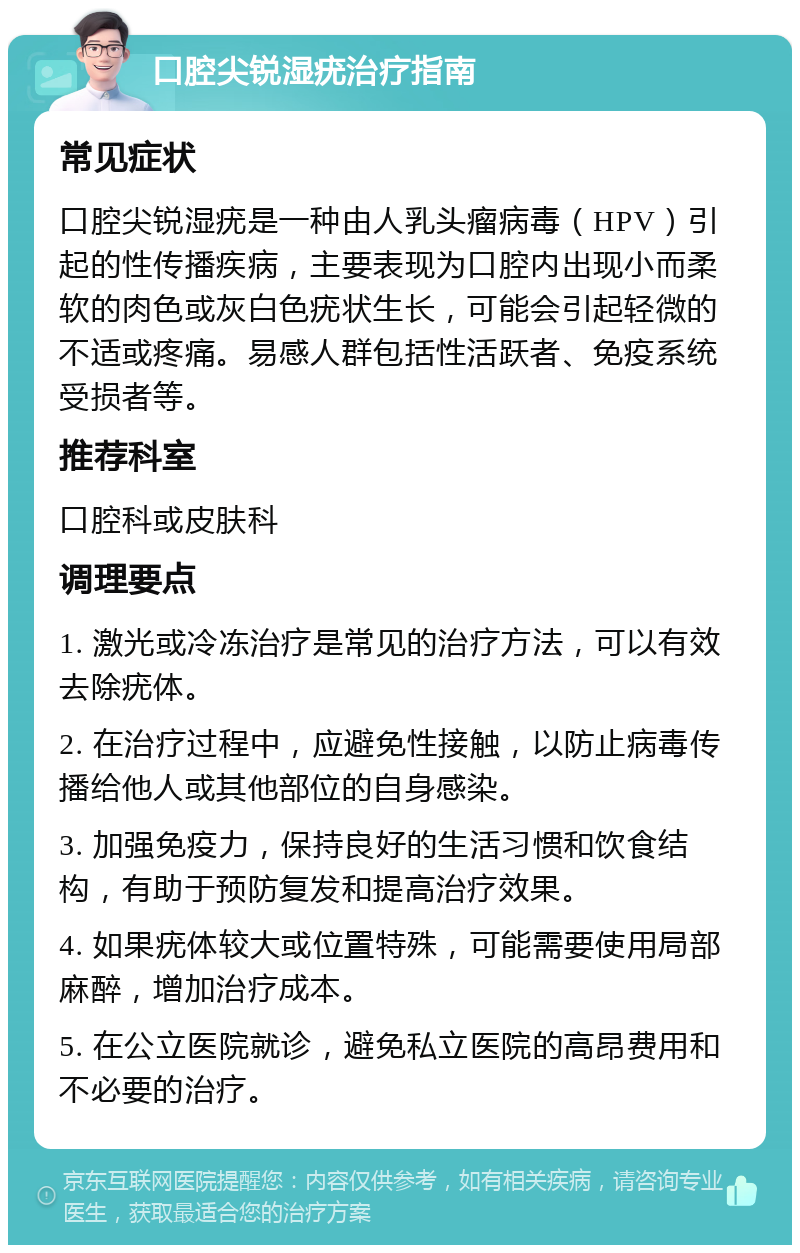 口腔尖锐湿疣治疗指南 常见症状 口腔尖锐湿疣是一种由人乳头瘤病毒（HPV）引起的性传播疾病，主要表现为口腔内出现小而柔软的肉色或灰白色疣状生长，可能会引起轻微的不适或疼痛。易感人群包括性活跃者、免疫系统受损者等。 推荐科室 口腔科或皮肤科 调理要点 1. 激光或冷冻治疗是常见的治疗方法，可以有效去除疣体。 2. 在治疗过程中，应避免性接触，以防止病毒传播给他人或其他部位的自身感染。 3. 加强免疫力，保持良好的生活习惯和饮食结构，有助于预防复发和提高治疗效果。 4. 如果疣体较大或位置特殊，可能需要使用局部麻醉，增加治疗成本。 5. 在公立医院就诊，避免私立医院的高昂费用和不必要的治疗。