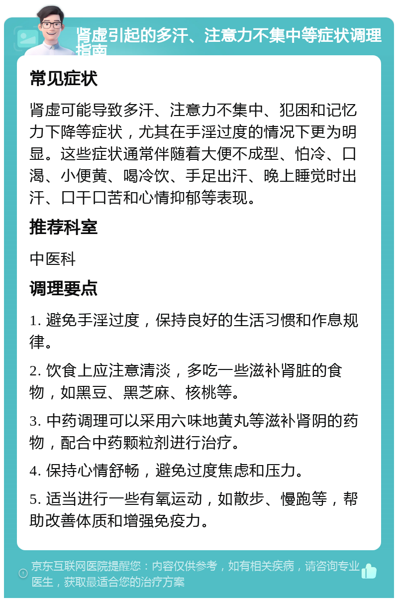 肾虚引起的多汗、注意力不集中等症状调理指南 常见症状 肾虚可能导致多汗、注意力不集中、犯困和记忆力下降等症状，尤其在手淫过度的情况下更为明显。这些症状通常伴随着大便不成型、怕冷、口渴、小便黄、喝冷饮、手足出汗、晚上睡觉时出汗、口干口苦和心情抑郁等表现。 推荐科室 中医科 调理要点 1. 避免手淫过度，保持良好的生活习惯和作息规律。 2. 饮食上应注意清淡，多吃一些滋补肾脏的食物，如黑豆、黑芝麻、核桃等。 3. 中药调理可以采用六味地黄丸等滋补肾阴的药物，配合中药颗粒剂进行治疗。 4. 保持心情舒畅，避免过度焦虑和压力。 5. 适当进行一些有氧运动，如散步、慢跑等，帮助改善体质和增强免疫力。