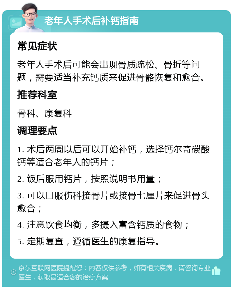 老年人手术后补钙指南 常见症状 老年人手术后可能会出现骨质疏松、骨折等问题，需要适当补充钙质来促进骨骼恢复和愈合。 推荐科室 骨科、康复科 调理要点 1. 术后两周以后可以开始补钙，选择钙尔奇碳酸钙等适合老年人的钙片； 2. 饭后服用钙片，按照说明书用量； 3. 可以口服伤科接骨片或接骨七厘片来促进骨头愈合； 4. 注意饮食均衡，多摄入富含钙质的食物； 5. 定期复查，遵循医生的康复指导。