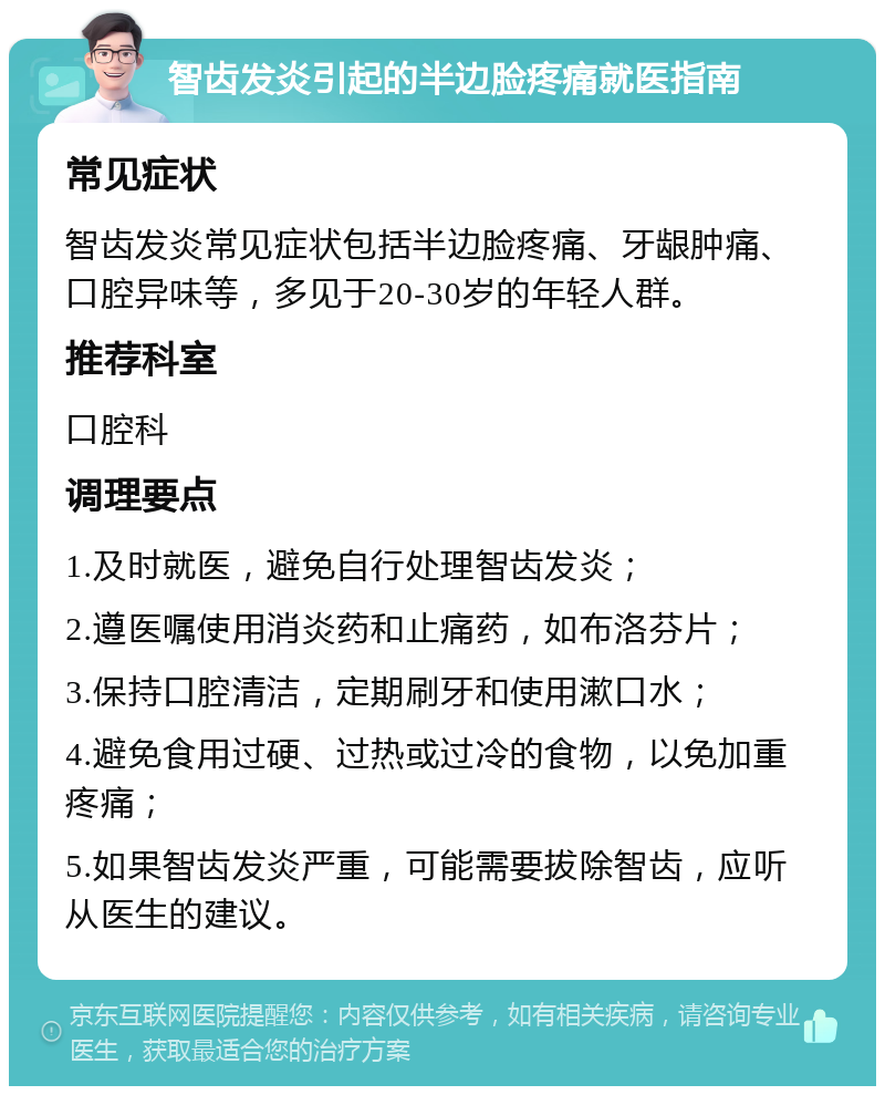 智齿发炎引起的半边脸疼痛就医指南 常见症状 智齿发炎常见症状包括半边脸疼痛、牙龈肿痛、口腔异味等，多见于20-30岁的年轻人群。 推荐科室 口腔科 调理要点 1.及时就医，避免自行处理智齿发炎； 2.遵医嘱使用消炎药和止痛药，如布洛芬片； 3.保持口腔清洁，定期刷牙和使用漱口水； 4.避免食用过硬、过热或过冷的食物，以免加重疼痛； 5.如果智齿发炎严重，可能需要拔除智齿，应听从医生的建议。