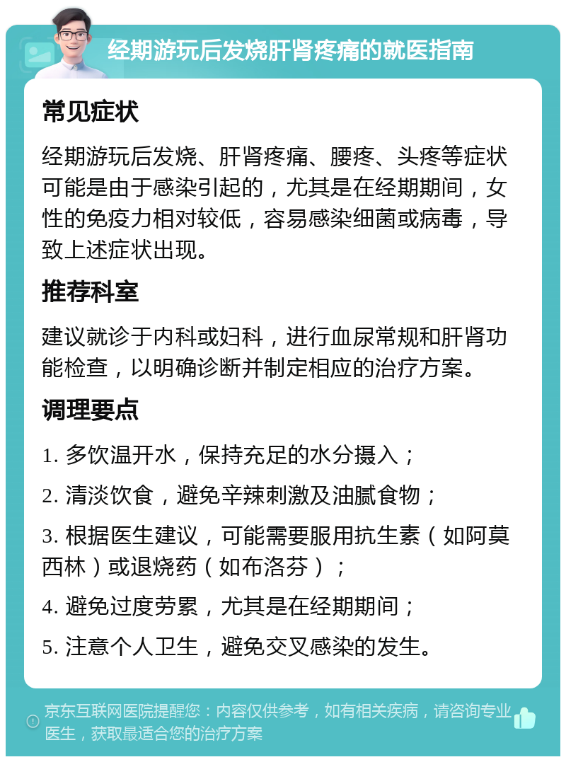 经期游玩后发烧肝肾疼痛的就医指南 常见症状 经期游玩后发烧、肝肾疼痛、腰疼、头疼等症状可能是由于感染引起的，尤其是在经期期间，女性的免疫力相对较低，容易感染细菌或病毒，导致上述症状出现。 推荐科室 建议就诊于内科或妇科，进行血尿常规和肝肾功能检查，以明确诊断并制定相应的治疗方案。 调理要点 1. 多饮温开水，保持充足的水分摄入； 2. 清淡饮食，避免辛辣刺激及油腻食物； 3. 根据医生建议，可能需要服用抗生素（如阿莫西林）或退烧药（如布洛芬）； 4. 避免过度劳累，尤其是在经期期间； 5. 注意个人卫生，避免交叉感染的发生。