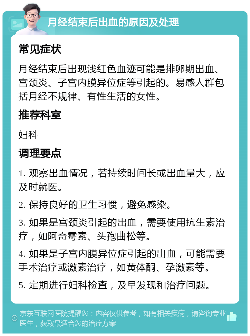 月经结束后出血的原因及处理 常见症状 月经结束后出现浅红色血迹可能是排卵期出血、宫颈炎、子宫内膜异位症等引起的。易感人群包括月经不规律、有性生活的女性。 推荐科室 妇科 调理要点 1. 观察出血情况，若持续时间长或出血量大，应及时就医。 2. 保持良好的卫生习惯，避免感染。 3. 如果是宫颈炎引起的出血，需要使用抗生素治疗，如阿奇霉素、头孢曲松等。 4. 如果是子宫内膜异位症引起的出血，可能需要手术治疗或激素治疗，如黄体酮、孕激素等。 5. 定期进行妇科检查，及早发现和治疗问题。