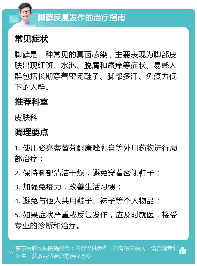 脚藓反复发作的治疗指南 常见症状 脚藓是一种常见的真菌感染，主要表现为脚部皮肤出现红斑、水泡、脱屑和瘙痒等症状。易感人群包括长期穿着密闭鞋子、脚部多汗、免疫力低下的人群。 推荐科室 皮肤科 调理要点 1. 使用必亮萘替芬酮康唑乳膏等外用药物进行局部治疗； 2. 保持脚部清洁干燥，避免穿着密闭鞋子； 3. 加强免疫力，改善生活习惯； 4. 避免与他人共用鞋子、袜子等个人物品； 5. 如果症状严重或反复发作，应及时就医，接受专业的诊断和治疗。