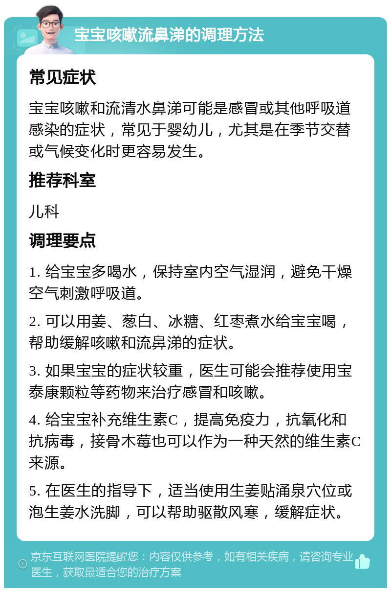 宝宝咳嗽流鼻涕的调理方法 常见症状 宝宝咳嗽和流清水鼻涕可能是感冒或其他呼吸道感染的症状，常见于婴幼儿，尤其是在季节交替或气候变化时更容易发生。 推荐科室 儿科 调理要点 1. 给宝宝多喝水，保持室内空气湿润，避免干燥空气刺激呼吸道。 2. 可以用姜、葱白、冰糖、红枣煮水给宝宝喝，帮助缓解咳嗽和流鼻涕的症状。 3. 如果宝宝的症状较重，医生可能会推荐使用宝泰康颗粒等药物来治疗感冒和咳嗽。 4. 给宝宝补充维生素C，提高免疫力，抗氧化和抗病毒，接骨木莓也可以作为一种天然的维生素C来源。 5. 在医生的指导下，适当使用生姜贴涌泉穴位或泡生姜水洗脚，可以帮助驱散风寒，缓解症状。