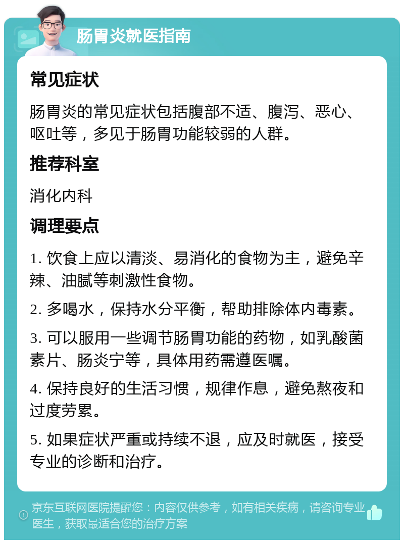 肠胃炎就医指南 常见症状 肠胃炎的常见症状包括腹部不适、腹泻、恶心、呕吐等，多见于肠胃功能较弱的人群。 推荐科室 消化内科 调理要点 1. 饮食上应以清淡、易消化的食物为主，避免辛辣、油腻等刺激性食物。 2. 多喝水，保持水分平衡，帮助排除体内毒素。 3. 可以服用一些调节肠胃功能的药物，如乳酸菌素片、肠炎宁等，具体用药需遵医嘱。 4. 保持良好的生活习惯，规律作息，避免熬夜和过度劳累。 5. 如果症状严重或持续不退，应及时就医，接受专业的诊断和治疗。