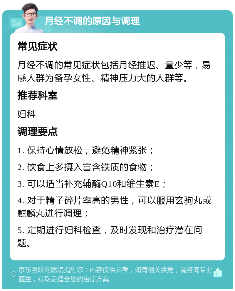 月经不调的原因与调理 常见症状 月经不调的常见症状包括月经推迟、量少等，易感人群为备孕女性、精神压力大的人群等。 推荐科室 妇科 调理要点 1. 保持心情放松，避免精神紧张； 2. 饮食上多摄入富含铁质的食物； 3. 可以适当补充辅酶Q10和维生素E； 4. 对于精子碎片率高的男性，可以服用玄驹丸或麒麟丸进行调理； 5. 定期进行妇科检查，及时发现和治疗潜在问题。