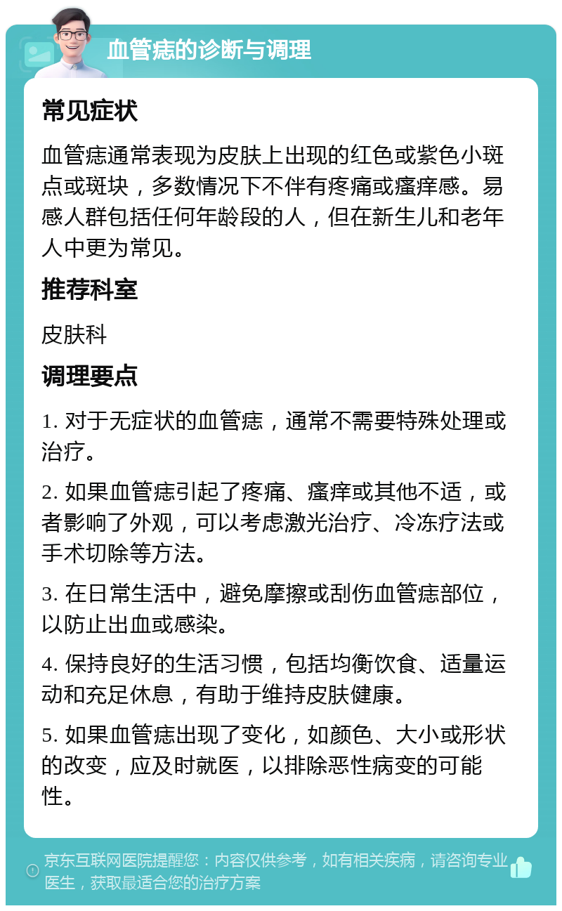 血管痣的诊断与调理 常见症状 血管痣通常表现为皮肤上出现的红色或紫色小斑点或斑块，多数情况下不伴有疼痛或瘙痒感。易感人群包括任何年龄段的人，但在新生儿和老年人中更为常见。 推荐科室 皮肤科 调理要点 1. 对于无症状的血管痣，通常不需要特殊处理或治疗。 2. 如果血管痣引起了疼痛、瘙痒或其他不适，或者影响了外观，可以考虑激光治疗、冷冻疗法或手术切除等方法。 3. 在日常生活中，避免摩擦或刮伤血管痣部位，以防止出血或感染。 4. 保持良好的生活习惯，包括均衡饮食、适量运动和充足休息，有助于维持皮肤健康。 5. 如果血管痣出现了变化，如颜色、大小或形状的改变，应及时就医，以排除恶性病变的可能性。