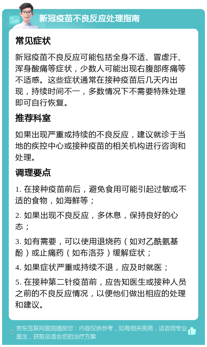 新冠疫苗不良反应处理指南 常见症状 新冠疫苗不良反应可能包括全身不适、冒虚汗、浑身酸痛等症状，少数人可能出现右腹部疼痛等不适感。这些症状通常在接种疫苗后几天内出现，持续时间不一，多数情况下不需要特殊处理即可自行恢复。 推荐科室 如果出现严重或持续的不良反应，建议就诊于当地的疾控中心或接种疫苗的相关机构进行咨询和处理。 调理要点 1. 在接种疫苗前后，避免食用可能引起过敏或不适的食物，如海鲜等； 2. 如果出现不良反应，多休息，保持良好的心态； 3. 如有需要，可以使用退烧药（如对乙酰氨基酚）或止痛药（如布洛芬）缓解症状； 4. 如果症状严重或持续不退，应及时就医； 5. 在接种第二针疫苗前，应告知医生或接种人员之前的不良反应情况，以便他们做出相应的处理和建议。