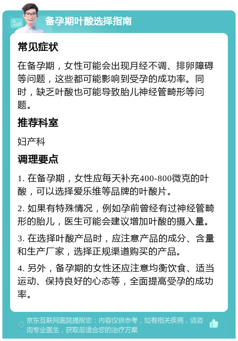 备孕期叶酸选择指南 常见症状 在备孕期，女性可能会出现月经不调、排卵障碍等问题，这些都可能影响到受孕的成功率。同时，缺乏叶酸也可能导致胎儿神经管畸形等问题。 推荐科室 妇产科 调理要点 1. 在备孕期，女性应每天补充400-800微克的叶酸，可以选择爱乐维等品牌的叶酸片。 2. 如果有特殊情况，例如孕前曾经有过神经管畸形的胎儿，医生可能会建议增加叶酸的摄入量。 3. 在选择叶酸产品时，应注意产品的成分、含量和生产厂家，选择正规渠道购买的产品。 4. 另外，备孕期的女性还应注意均衡饮食、适当运动、保持良好的心态等，全面提高受孕的成功率。