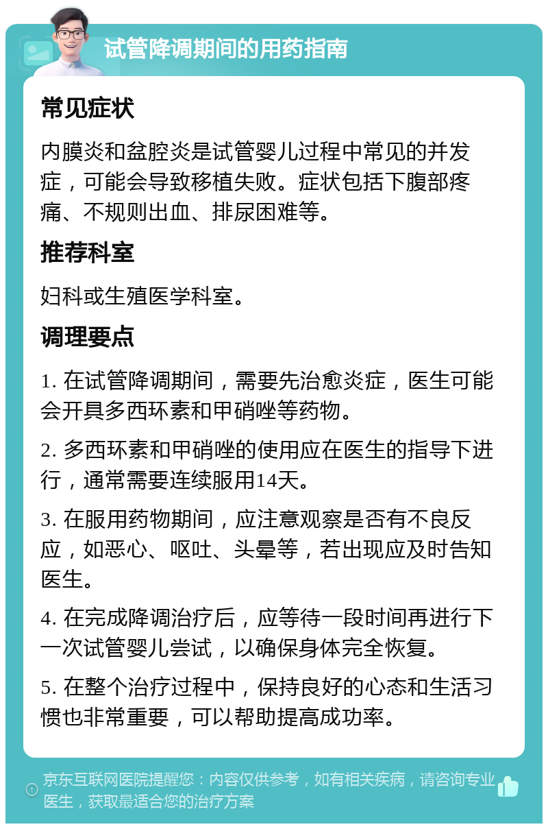 试管降调期间的用药指南 常见症状 内膜炎和盆腔炎是试管婴儿过程中常见的并发症，可能会导致移植失败。症状包括下腹部疼痛、不规则出血、排尿困难等。 推荐科室 妇科或生殖医学科室。 调理要点 1. 在试管降调期间，需要先治愈炎症，医生可能会开具多西环素和甲硝唑等药物。 2. 多西环素和甲硝唑的使用应在医生的指导下进行，通常需要连续服用14天。 3. 在服用药物期间，应注意观察是否有不良反应，如恶心、呕吐、头晕等，若出现应及时告知医生。 4. 在完成降调治疗后，应等待一段时间再进行下一次试管婴儿尝试，以确保身体完全恢复。 5. 在整个治疗过程中，保持良好的心态和生活习惯也非常重要，可以帮助提高成功率。