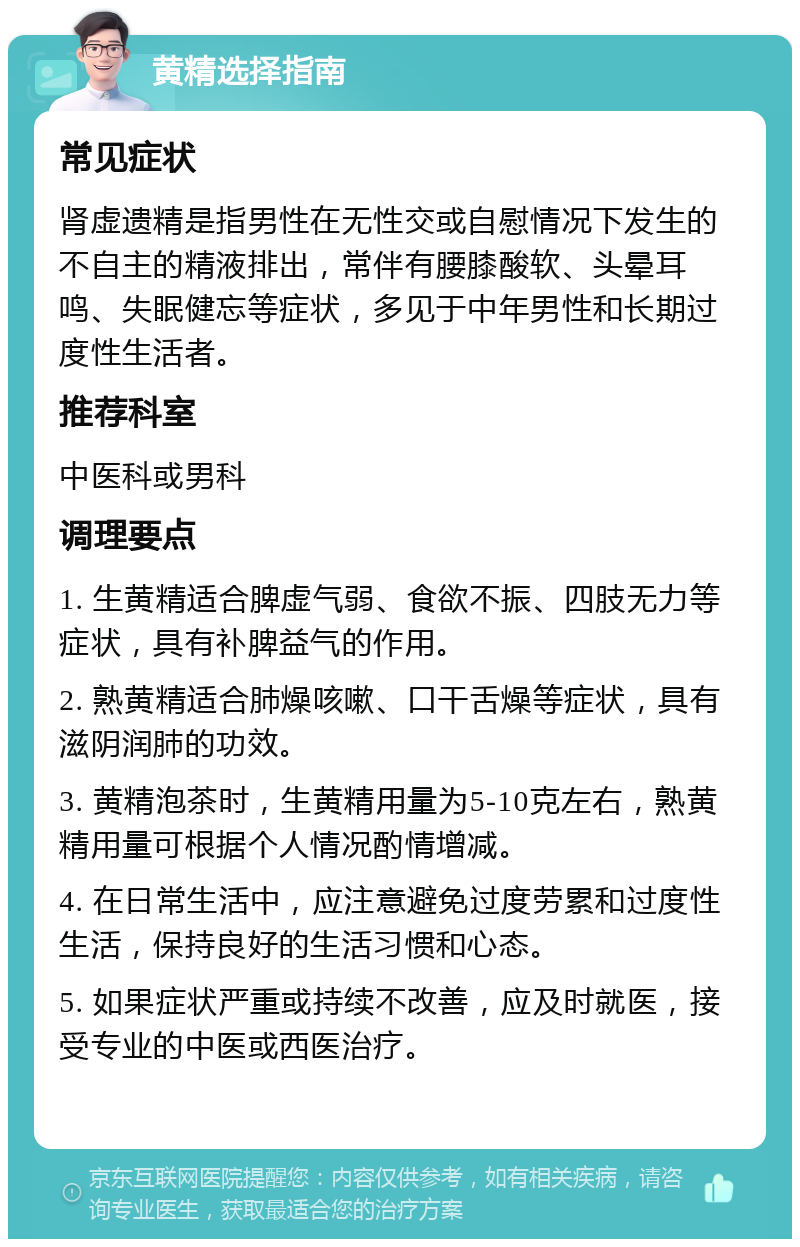 黄精选择指南 常见症状 肾虚遗精是指男性在无性交或自慰情况下发生的不自主的精液排出，常伴有腰膝酸软、头晕耳鸣、失眠健忘等症状，多见于中年男性和长期过度性生活者。 推荐科室 中医科或男科 调理要点 1. 生黄精适合脾虚气弱、食欲不振、四肢无力等症状，具有补脾益气的作用。 2. 熟黄精适合肺燥咳嗽、口干舌燥等症状，具有滋阴润肺的功效。 3. 黄精泡茶时，生黄精用量为5-10克左右，熟黄精用量可根据个人情况酌情增减。 4. 在日常生活中，应注意避免过度劳累和过度性生活，保持良好的生活习惯和心态。 5. 如果症状严重或持续不改善，应及时就医，接受专业的中医或西医治疗。