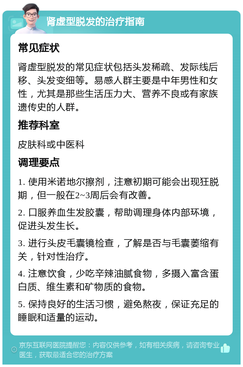 肾虚型脱发的治疗指南 常见症状 肾虚型脱发的常见症状包括头发稀疏、发际线后移、头发变细等。易感人群主要是中年男性和女性，尤其是那些生活压力大、营养不良或有家族遗传史的人群。 推荐科室 皮肤科或中医科 调理要点 1. 使用米诺地尔擦剂，注意初期可能会出现狂脱期，但一般在2~3周后会有改善。 2. 口服养血生发胶囊，帮助调理身体内部环境，促进头发生长。 3. 进行头皮毛囊镜检查，了解是否与毛囊萎缩有关，针对性治疗。 4. 注意饮食，少吃辛辣油腻食物，多摄入富含蛋白质、维生素和矿物质的食物。 5. 保持良好的生活习惯，避免熬夜，保证充足的睡眠和适量的运动。