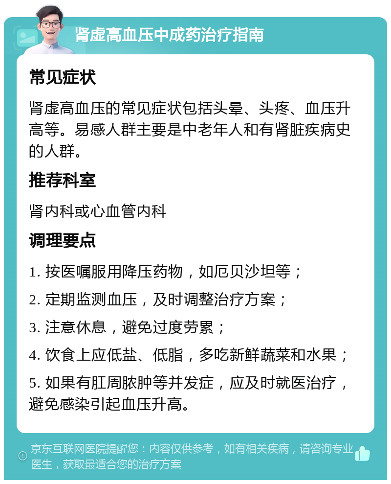 肾虚高血压中成药治疗指南 常见症状 肾虚高血压的常见症状包括头晕、头疼、血压升高等。易感人群主要是中老年人和有肾脏疾病史的人群。 推荐科室 肾内科或心血管内科 调理要点 1. 按医嘱服用降压药物，如厄贝沙坦等； 2. 定期监测血压，及时调整治疗方案； 3. 注意休息，避免过度劳累； 4. 饮食上应低盐、低脂，多吃新鲜蔬菜和水果； 5. 如果有肛周脓肿等并发症，应及时就医治疗，避免感染引起血压升高。