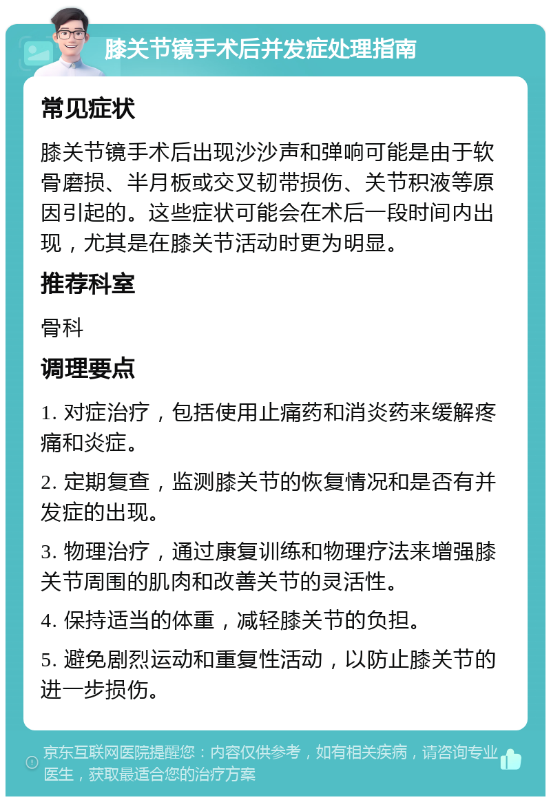 膝关节镜手术后并发症处理指南 常见症状 膝关节镜手术后出现沙沙声和弹响可能是由于软骨磨损、半月板或交叉韧带损伤、关节积液等原因引起的。这些症状可能会在术后一段时间内出现，尤其是在膝关节活动时更为明显。 推荐科室 骨科 调理要点 1. 对症治疗，包括使用止痛药和消炎药来缓解疼痛和炎症。 2. 定期复查，监测膝关节的恢复情况和是否有并发症的出现。 3. 物理治疗，通过康复训练和物理疗法来增强膝关节周围的肌肉和改善关节的灵活性。 4. 保持适当的体重，减轻膝关节的负担。 5. 避免剧烈运动和重复性活动，以防止膝关节的进一步损伤。