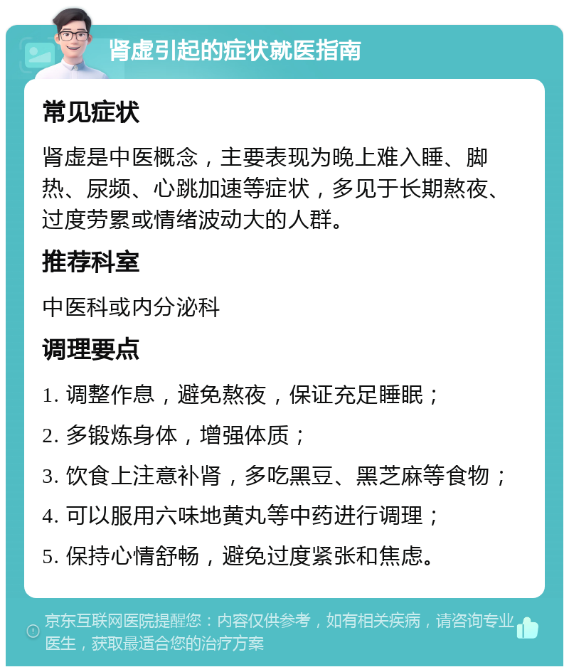 肾虚引起的症状就医指南 常见症状 肾虚是中医概念，主要表现为晚上难入睡、脚热、尿频、心跳加速等症状，多见于长期熬夜、过度劳累或情绪波动大的人群。 推荐科室 中医科或内分泌科 调理要点 1. 调整作息，避免熬夜，保证充足睡眠； 2. 多锻炼身体，增强体质； 3. 饮食上注意补肾，多吃黑豆、黑芝麻等食物； 4. 可以服用六味地黄丸等中药进行调理； 5. 保持心情舒畅，避免过度紧张和焦虑。