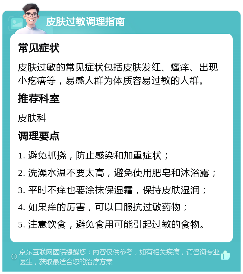 皮肤过敏调理指南 常见症状 皮肤过敏的常见症状包括皮肤发红、瘙痒、出现小疙瘩等，易感人群为体质容易过敏的人群。 推荐科室 皮肤科 调理要点 1. 避免抓挠，防止感染和加重症状； 2. 洗澡水温不要太高，避免使用肥皂和沐浴露； 3. 平时不痒也要涂抹保湿霜，保持皮肤湿润； 4. 如果痒的厉害，可以口服抗过敏药物； 5. 注意饮食，避免食用可能引起过敏的食物。