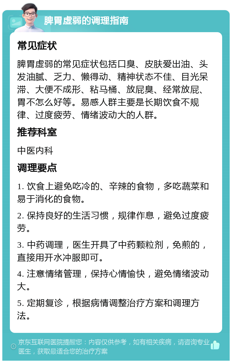 脾胃虚弱的调理指南 常见症状 脾胃虚弱的常见症状包括口臭、皮肤爱出油、头发油腻、乏力、懒得动、精神状态不佳、目光呆滞、大便不成形、粘马桶、放屁臭、经常放屁、胃不怎么好等。易感人群主要是长期饮食不规律、过度疲劳、情绪波动大的人群。 推荐科室 中医内科 调理要点 1. 饮食上避免吃冷的、辛辣的食物，多吃蔬菜和易于消化的食物。 2. 保持良好的生活习惯，规律作息，避免过度疲劳。 3. 中药调理，医生开具了中药颗粒剂，免煎的，直接用开水冲服即可。 4. 注意情绪管理，保持心情愉快，避免情绪波动大。 5. 定期复诊，根据病情调整治疗方案和调理方法。