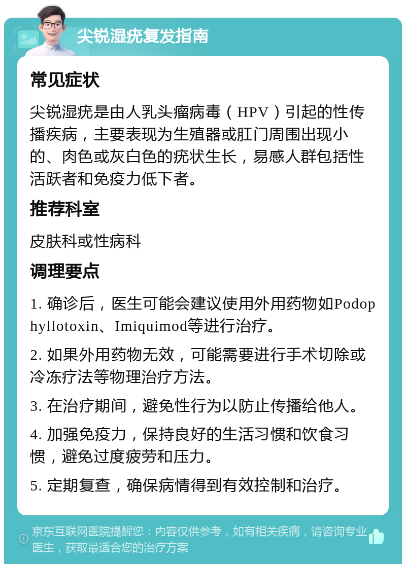 尖锐湿疣复发指南 常见症状 尖锐湿疣是由人乳头瘤病毒（HPV）引起的性传播疾病，主要表现为生殖器或肛门周围出现小的、肉色或灰白色的疣状生长，易感人群包括性活跃者和免疫力低下者。 推荐科室 皮肤科或性病科 调理要点 1. 确诊后，医生可能会建议使用外用药物如Podophyllotoxin、Imiquimod等进行治疗。 2. 如果外用药物无效，可能需要进行手术切除或冷冻疗法等物理治疗方法。 3. 在治疗期间，避免性行为以防止传播给他人。 4. 加强免疫力，保持良好的生活习惯和饮食习惯，避免过度疲劳和压力。 5. 定期复查，确保病情得到有效控制和治疗。