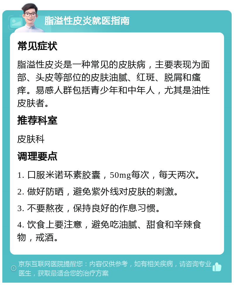 脂溢性皮炎就医指南 常见症状 脂溢性皮炎是一种常见的皮肤病，主要表现为面部、头皮等部位的皮肤油腻、红斑、脱屑和瘙痒。易感人群包括青少年和中年人，尤其是油性皮肤者。 推荐科室 皮肤科 调理要点 1. 口服米诺环素胶囊，50mg每次，每天两次。 2. 做好防晒，避免紫外线对皮肤的刺激。 3. 不要熬夜，保持良好的作息习惯。 4. 饮食上要注意，避免吃油腻、甜食和辛辣食物，戒酒。