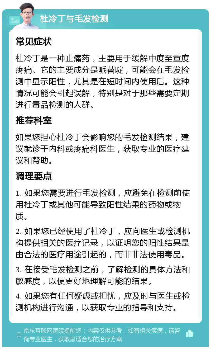 杜冷丁与毛发检测 常见症状 杜冷丁是一种止痛药，主要用于缓解中度至重度疼痛。它的主要成分是哌替啶，可能会在毛发检测中显示阳性，尤其是在短时间内使用后。这种情况可能会引起误解，特别是对于那些需要定期进行毒品检测的人群。 推荐科室 如果您担心杜冷丁会影响您的毛发检测结果，建议就诊于内科或疼痛科医生，获取专业的医疗建议和帮助。 调理要点 1. 如果您需要进行毛发检测，应避免在检测前使用杜冷丁或其他可能导致阳性结果的药物或物质。 2. 如果您已经使用了杜冷丁，应向医生或检测机构提供相关的医疗记录，以证明您的阳性结果是由合法的医疗用途引起的，而非非法使用毒品。 3. 在接受毛发检测之前，了解检测的具体方法和敏感度，以便更好地理解可能的结果。 4. 如果您有任何疑虑或担忧，应及时与医生或检测机构进行沟通，以获取专业的指导和支持。