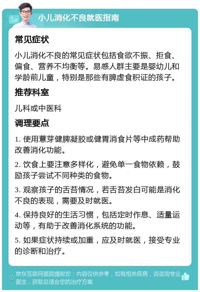 小儿消化不良就医指南 常见症状 小儿消化不良的常见症状包括食欲不振、拒食、偏食、营养不均衡等。易感人群主要是婴幼儿和学龄前儿童，特别是那些有脾虚食积证的孩子。 推荐科室 儿科或中医科 调理要点 1. 使用薏芽健脾凝胶或健胃消食片等中成药帮助改善消化功能。 2. 饮食上要注意多样化，避免单一食物依赖，鼓励孩子尝试不同种类的食物。 3. 观察孩子的舌苔情况，若舌苔发白可能是消化不良的表现，需要及时就医。 4. 保持良好的生活习惯，包括定时作息、适量运动等，有助于改善消化系统的功能。 5. 如果症状持续或加重，应及时就医，接受专业的诊断和治疗。