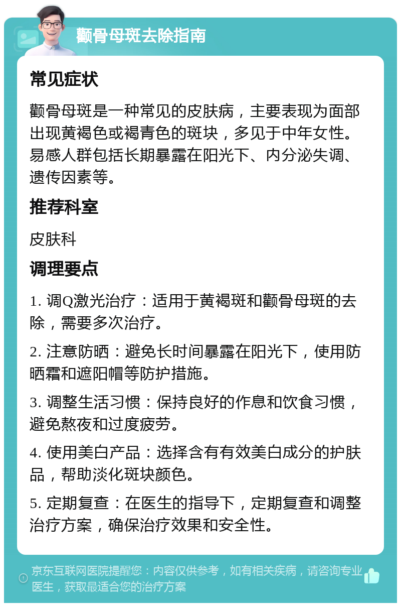 颧骨母斑去除指南 常见症状 颧骨母斑是一种常见的皮肤病，主要表现为面部出现黄褐色或褐青色的斑块，多见于中年女性。易感人群包括长期暴露在阳光下、内分泌失调、遗传因素等。 推荐科室 皮肤科 调理要点 1. 调Q激光治疗：适用于黄褐斑和颧骨母斑的去除，需要多次治疗。 2. 注意防晒：避免长时间暴露在阳光下，使用防晒霜和遮阳帽等防护措施。 3. 调整生活习惯：保持良好的作息和饮食习惯，避免熬夜和过度疲劳。 4. 使用美白产品：选择含有有效美白成分的护肤品，帮助淡化斑块颜色。 5. 定期复查：在医生的指导下，定期复查和调整治疗方案，确保治疗效果和安全性。