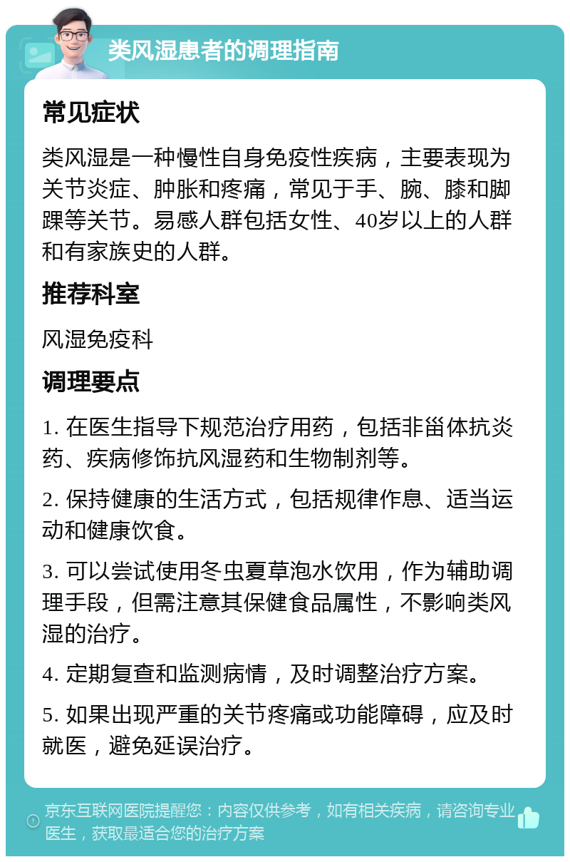 类风湿患者的调理指南 常见症状 类风湿是一种慢性自身免疫性疾病，主要表现为关节炎症、肿胀和疼痛，常见于手、腕、膝和脚踝等关节。易感人群包括女性、40岁以上的人群和有家族史的人群。 推荐科室 风湿免疫科 调理要点 1. 在医生指导下规范治疗用药，包括非甾体抗炎药、疾病修饰抗风湿药和生物制剂等。 2. 保持健康的生活方式，包括规律作息、适当运动和健康饮食。 3. 可以尝试使用冬虫夏草泡水饮用，作为辅助调理手段，但需注意其保健食品属性，不影响类风湿的治疗。 4. 定期复查和监测病情，及时调整治疗方案。 5. 如果出现严重的关节疼痛或功能障碍，应及时就医，避免延误治疗。