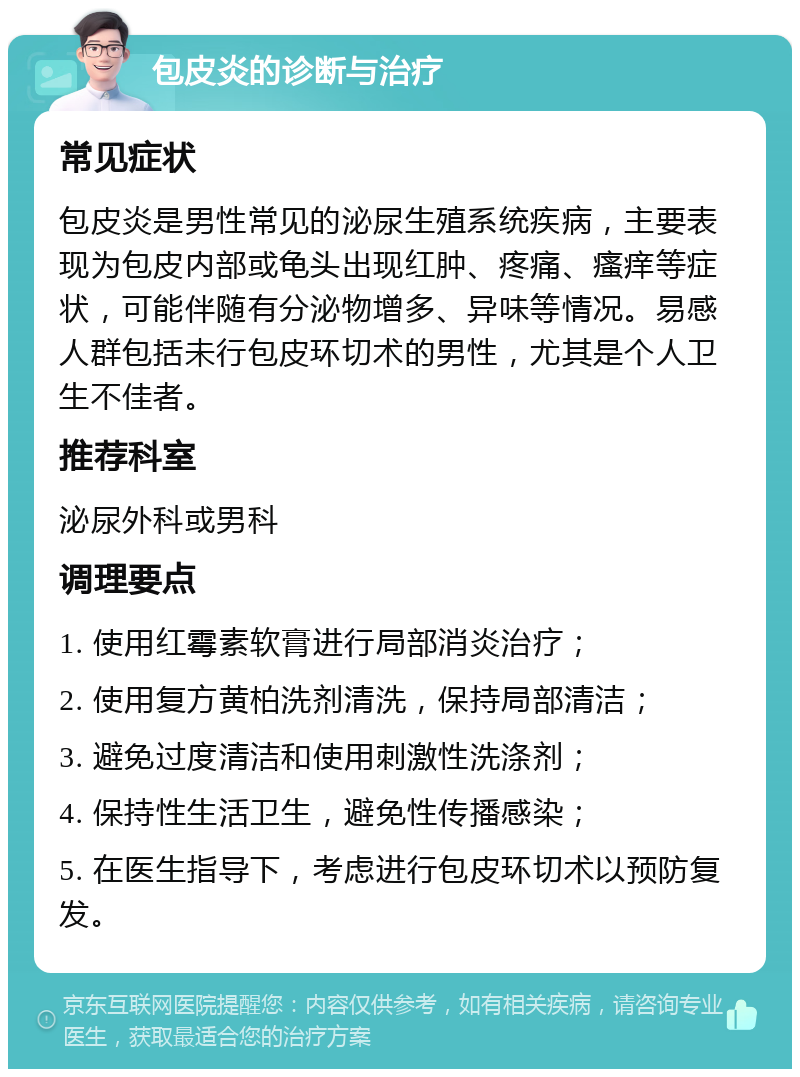 包皮炎的诊断与治疗 常见症状 包皮炎是男性常见的泌尿生殖系统疾病，主要表现为包皮内部或龟头出现红肿、疼痛、瘙痒等症状，可能伴随有分泌物增多、异味等情况。易感人群包括未行包皮环切术的男性，尤其是个人卫生不佳者。 推荐科室 泌尿外科或男科 调理要点 1. 使用红霉素软膏进行局部消炎治疗； 2. 使用复方黄柏洗剂清洗，保持局部清洁； 3. 避免过度清洁和使用刺激性洗涤剂； 4. 保持性生活卫生，避免性传播感染； 5. 在医生指导下，考虑进行包皮环切术以预防复发。